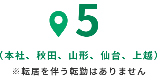 5（本社、秋田、山形、仙台、上越） ※転居を伴う転勤はありません